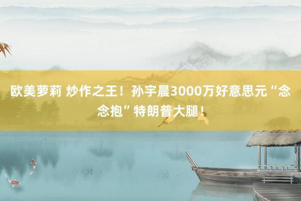 欧美萝莉 炒作之王！孙宇晨3000万好意思元“念念抱”特朗普大腿！