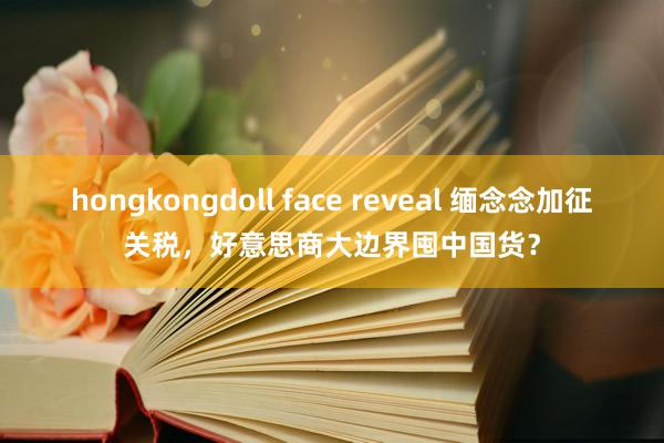 hongkongdoll face reveal 缅念念加征关税，好意思商大边界囤中国货？