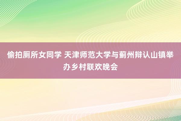 偷拍厕所女同学 天津师范大学与蓟州辩认山镇举办乡村联欢晚会