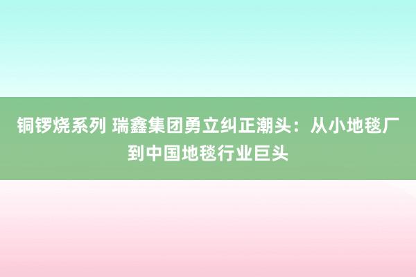 铜锣烧系列 瑞鑫集团勇立纠正潮头：从小地毯厂到中国地毯行业巨头