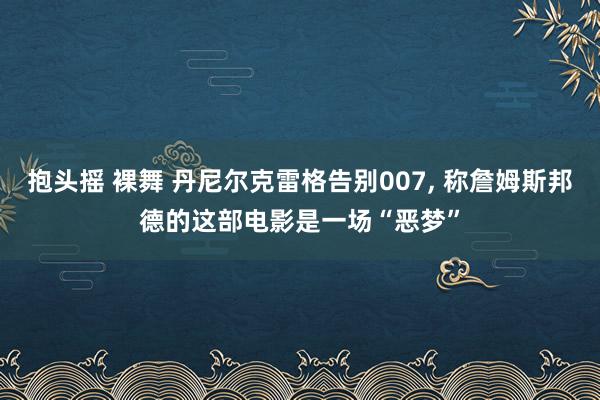 抱头摇 裸舞 丹尼尔克雷格告别007， 称詹姆斯邦德的这部电影是一场“恶梦”