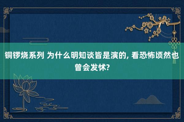 铜锣烧系列 为什么明知谈皆是演的， 看恐怖顷然也曾会发怵?