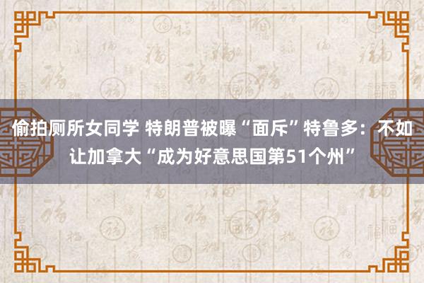 偷拍厕所女同学 特朗普被曝“面斥”特鲁多：不如让加拿大“成为好意思国第51个州”