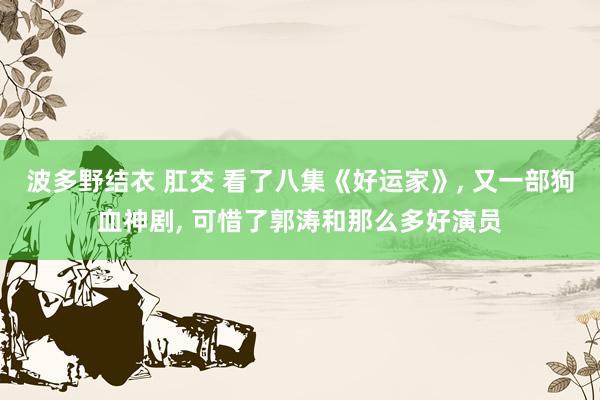 波多野结衣 肛交 看了八集《好运家》， 又一部狗血神剧， 可惜了郭涛和那么多好演员