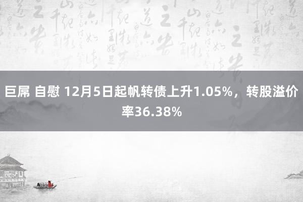 巨屌 自慰 12月5日起帆转债上升1.05%，转股溢价率36.38%