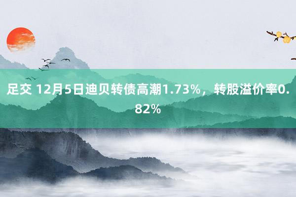 足交 12月5日迪贝转债高潮1.73%，转股溢价率0.82%