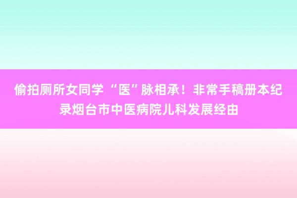 偷拍厕所女同学 “医”脉相承！非常手稿册本纪录烟台市中医病院儿科发展经由