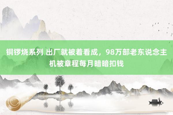 铜锣烧系列 出厂就被着看成，98万部老东说念主机被章程每月暗暗扣钱