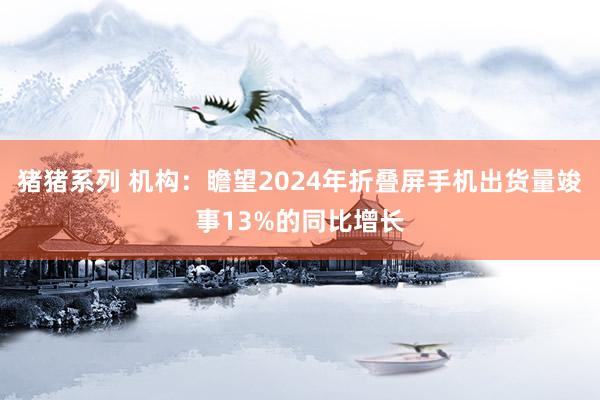 猪猪系列 机构：瞻望2024年折叠屏手机出货量竣事13%的同比增长