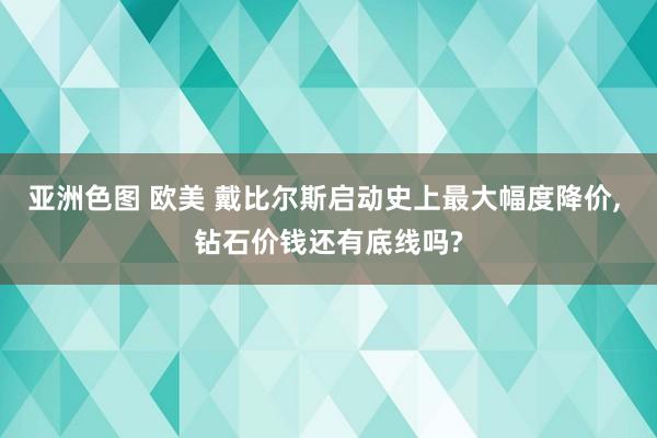 亚洲色图 欧美 戴比尔斯启动史上最大幅度降价， 钻石价钱还有底线吗?