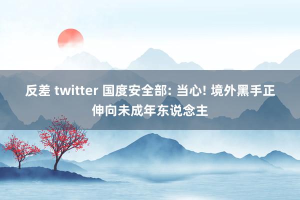 反差 twitter 国度安全部: 当心! 境外黑手正伸向未成年东说念主