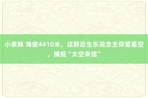 小表妹 海拔4410米，这群后生东说念主仰望星空，捕捉“太空来信”