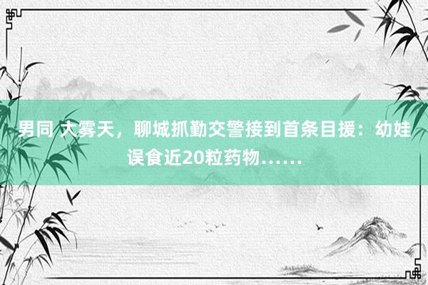 男同 大雾天，聊城抓勤交警接到首条目援：幼娃误食近20粒药物……