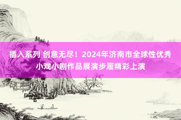 插入系列 创意无尽！2024年济南市全球性优秀小戏小剧作品展演步履精彩上演