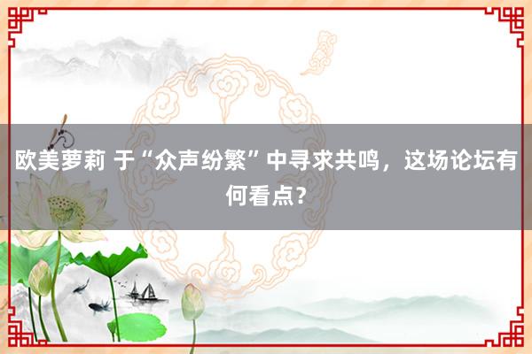 欧美萝莉 于“众声纷繁”中寻求共鸣，这场论坛有何看点？