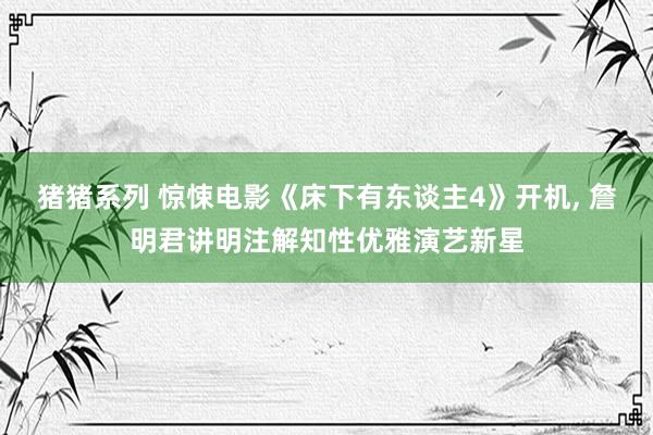 猪猪系列 惊悚电影《床下有东谈主4》开机， 詹明君讲明注解知性优雅演艺新星