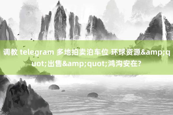 调教 telegram 多地拍卖泊车位 环球资源&quot;出售&quot;鸿沟安在?