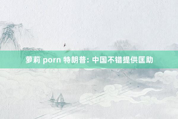 萝莉 porn 特朗普: 中国不错提供匡助