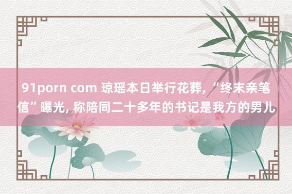 91porn com 琼瑶本日举行花葬， “终末亲笔信”曝光， 称陪同二十多年的书记是我方的男儿