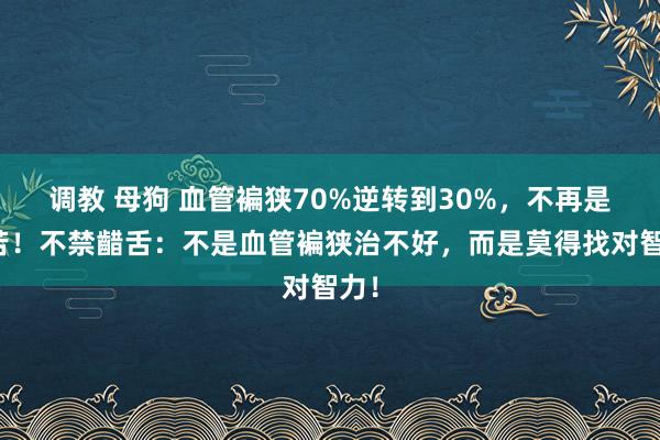 调教 母狗 血管褊狭70%逆转到30%，不再是穷苦！不禁齰舌：不是血管褊狭治不好，而是莫得找对智力！