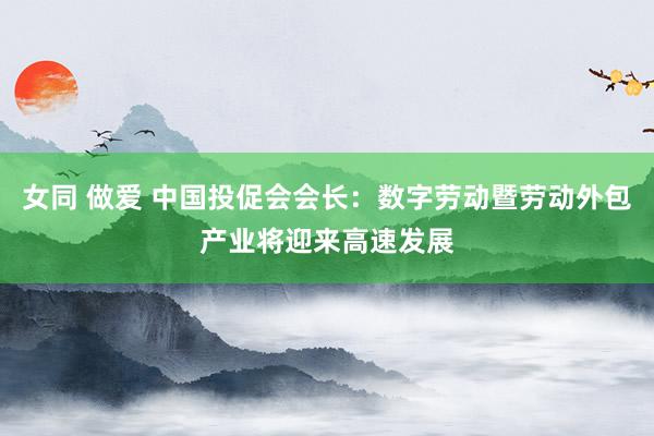 女同 做爱 中国投促会会长：数字劳动暨劳动外包产业将迎来高速发展