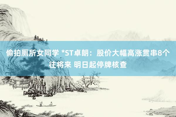 偷拍厕所女同学 *ST卓朗：股价大幅高涨贯串8个往将来 明日起停牌核查