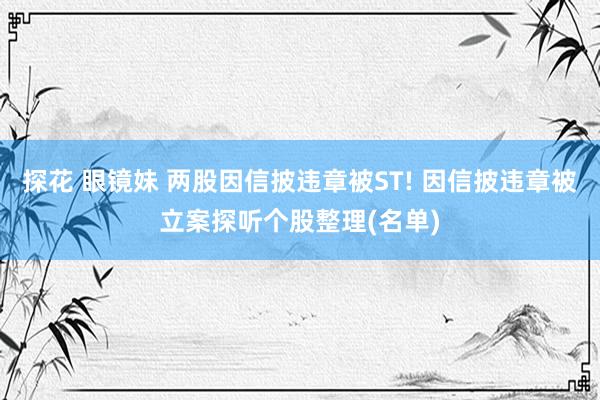 探花 眼镜妹 两股因信披违章被ST! 因信披违章被立案探听个股整理(名单)