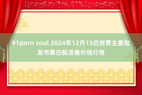 91porn soul 2024年12月13日世界主要批发市集白鲢活鱼价钱行情