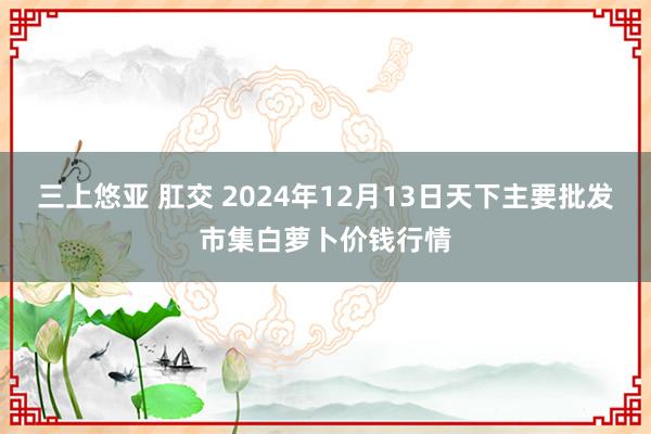 三上悠亚 肛交 2024年12月13日天下主要批发市集白萝卜价钱行情