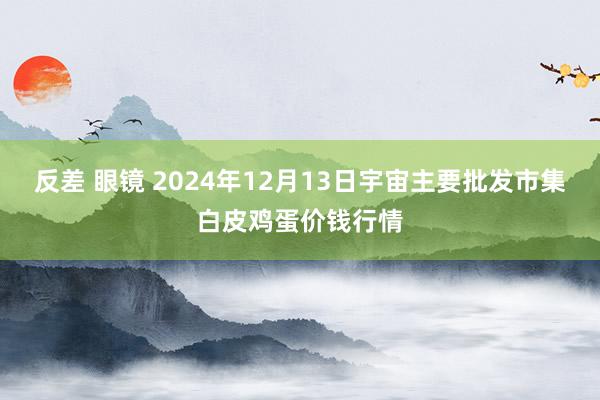 反差 眼镜 2024年12月13日宇宙主要批发市集白皮鸡蛋价钱行情