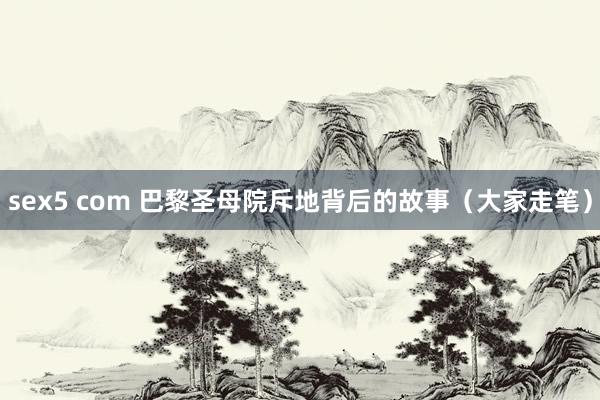 sex5 com 巴黎圣母院斥地背后的故事（大家走笔）