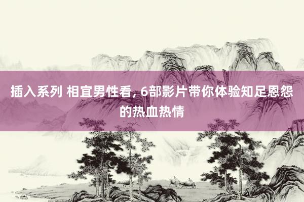 插入系列 相宜男性看， 6部影片带你体验知足恩怨的热血热情