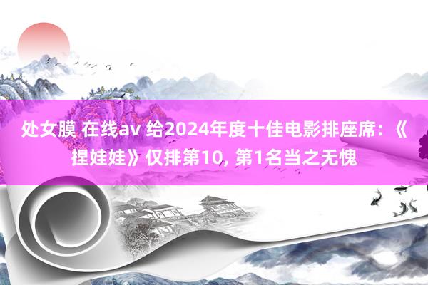 处女膜 在线av 给2024年度十佳电影排座席: 《捏娃娃》仅排第10， 第1名当之无愧