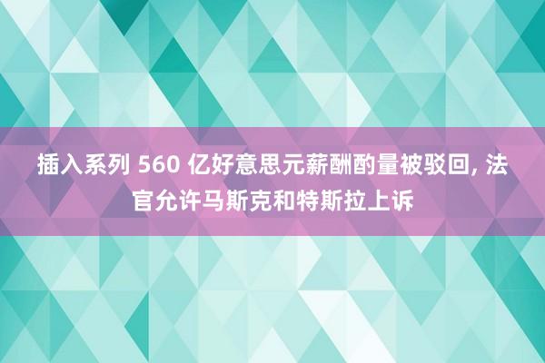 插入系列 560 亿好意思元薪酬酌量被驳回， 法官允许马斯克和特斯拉上诉