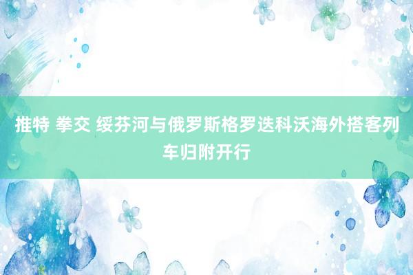 推特 拳交 绥芬河与俄罗斯格罗迭科沃海外搭客列车归附开行