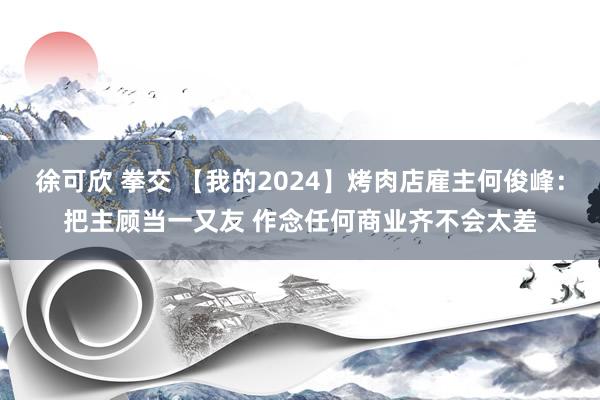 徐可欣 拳交 【我的2024】烤肉店雇主何俊峰：把主顾当一又友 作念任何商业齐不会太差