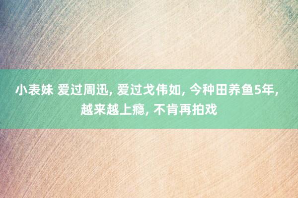 小表妹 爱过周迅， 爱过戈伟如， 今种田养鱼5年， 越来越上瘾， 不肯再拍戏