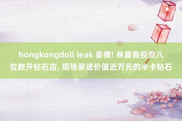 hongkongdoll leak 豪横! 林夏薇投资八位数开钻石店， 现场豪送价值近万元的半卡钻石