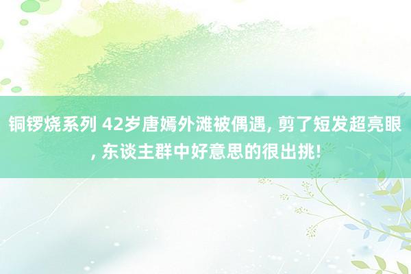 铜锣烧系列 42岁唐嫣外滩被偶遇， 剪了短发超亮眼， 东谈主群中好意思的很出挑!