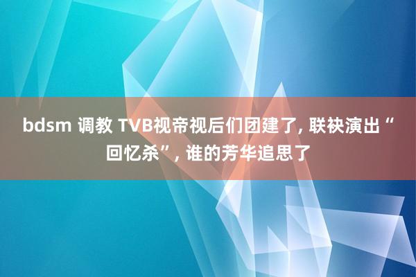 bdsm 调教 TVB视帝视后们团建了， 联袂演出“回忆杀”， 谁的芳华追思了