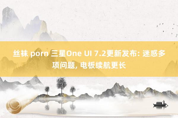 丝袜 porn 三星One UI 7.2更新发布: 迷惑多项问题， 电板续航更长