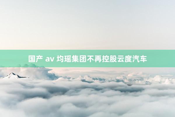 国产 av 均瑶集团不再控股云度汽车