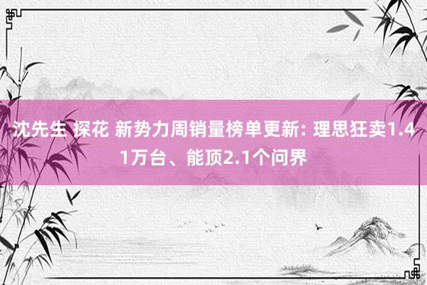 沈先生 探花 新势力周销量榜单更新: 理思狂卖1.41万台、能顶2.1个问界