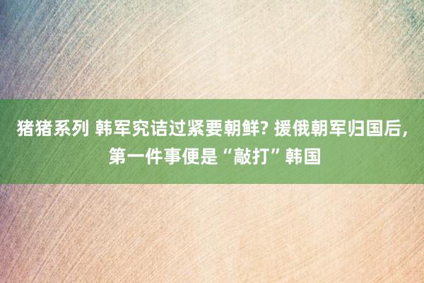 猪猪系列 韩军究诘过紧要朝鲜? 援俄朝军归国后， 第一件事便是“敲打”韩国