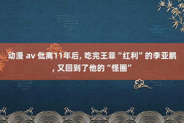 动漫 av 仳离11年后， 吃完王菲“红利”的李亚鹏， 又回到了他的“怪圈”