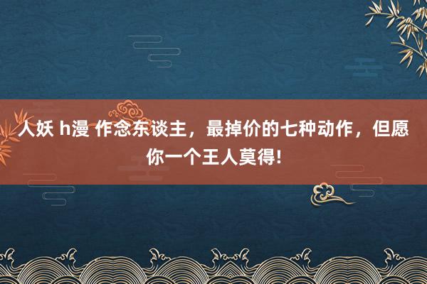 人妖 h漫 作念东谈主，最掉价的七种动作，但愿你一个王人莫得!