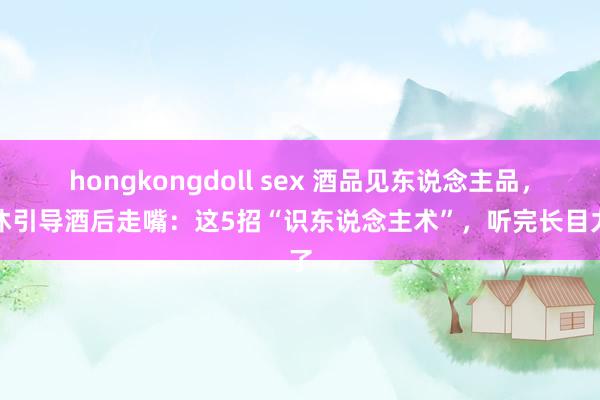 hongkongdoll sex 酒品见东说念主品，退休引导酒后走嘴：这5招“识东说念主术”，听完长目力了