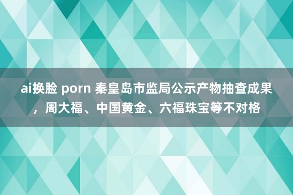 ai换脸 porn 秦皇岛市监局公示产物抽查成果，周大福、中国黄金、六福珠宝等不对格