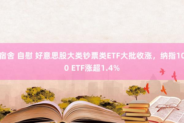 宿舍 自慰 好意思股大类钞票类ETF大批收涨，纳指100 ETF涨超1.4%