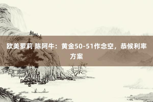 欧美萝莉 陈阿牛：黄金50-51作念空，恭候利率方案